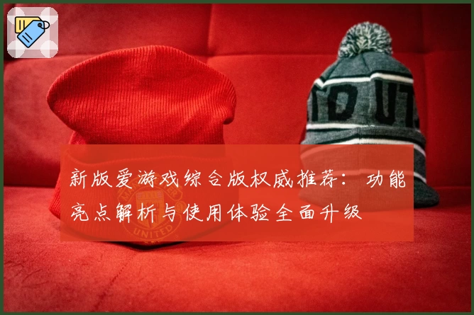 新版爱游戏综合版权威推荐：功能亮点解析与使用体验全面升级