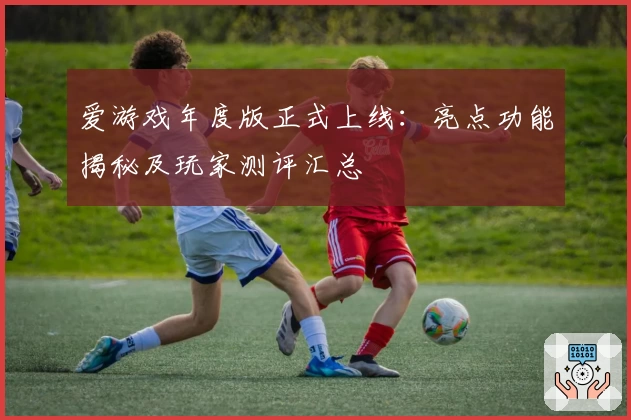 爱游戏年度版正式上线：亮点功能揭秘及玩家测评汇总