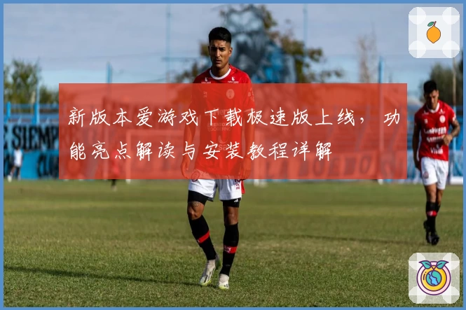 新版本爱游戏下载极速版上线，功能亮点解读与安装教程详解
