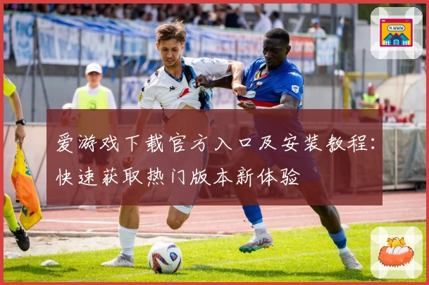 爱游戏下载官方入口及安装教程：快速获取热门版本新体验