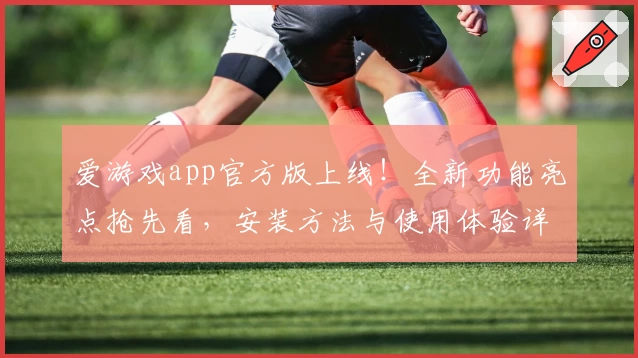 爱游戏app官方版上线！全新功能亮点抢先看，安装方法与使用体验详解