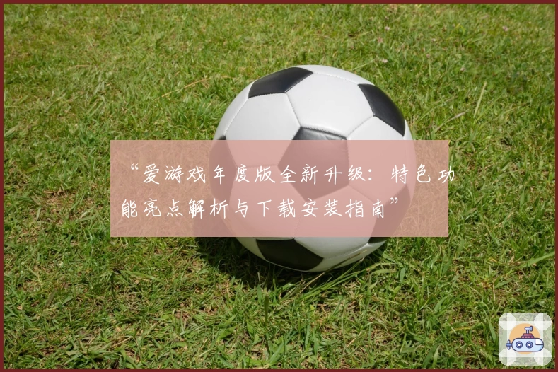 “爱游戏年度版全新升级：特色功能亮点解析与下载安装指南”