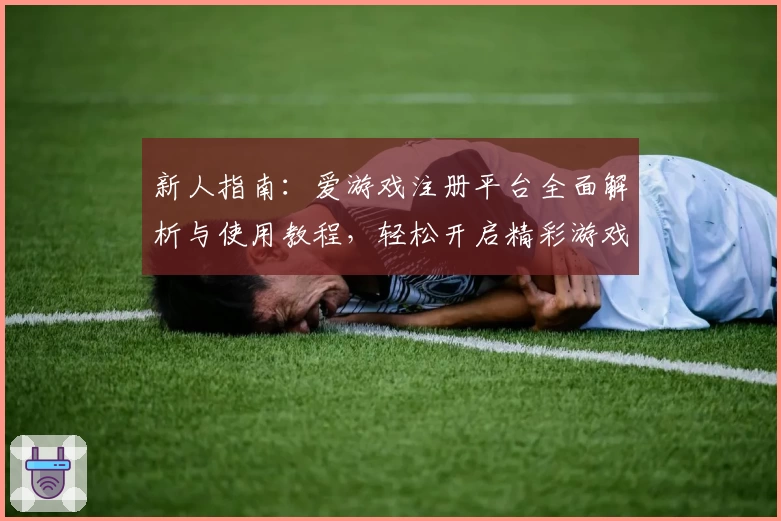 新人指南：爱游戏注册平台全面解析与使用教程，轻松开启精彩游戏之旅