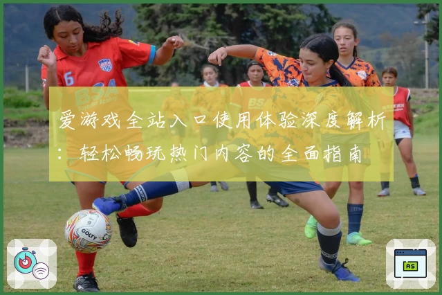 爱游戏全站入口使用体验深度解析：轻松畅玩热门内容的全面指南