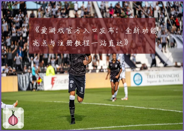 《爱游戏官方入口发布:全新功能亮点与注册教程一站直达》