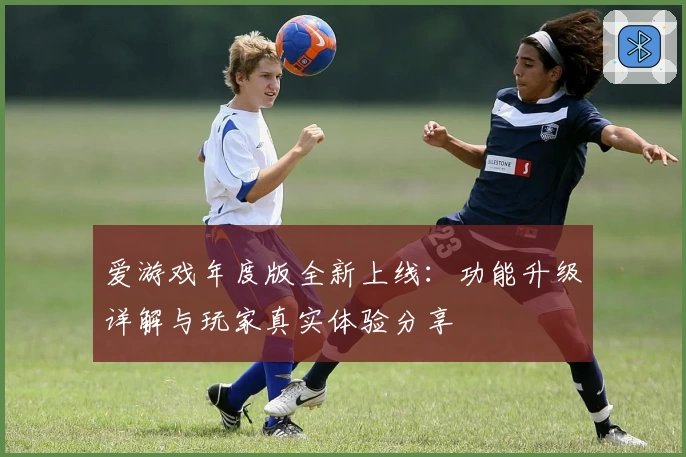 爱游戏年度版全新上线：功能升级详解与玩家真实体验分享