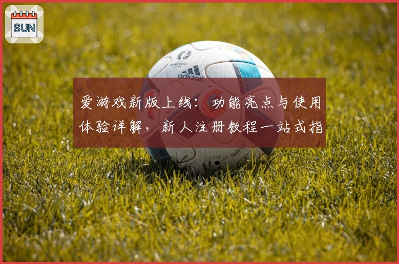 爱游戏新版上线:功能亮点与使用体验详解,新人注册教程一站式指导