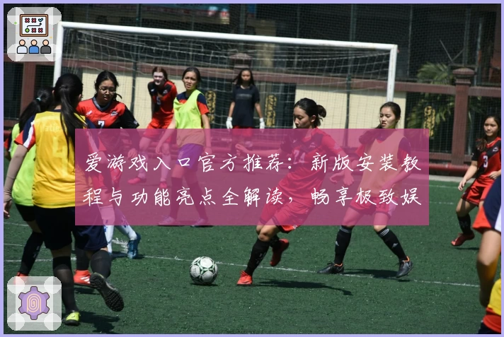 爱游戏入口官方推荐：新版安装教程与功能亮点全解读，畅享极致娱乐体验