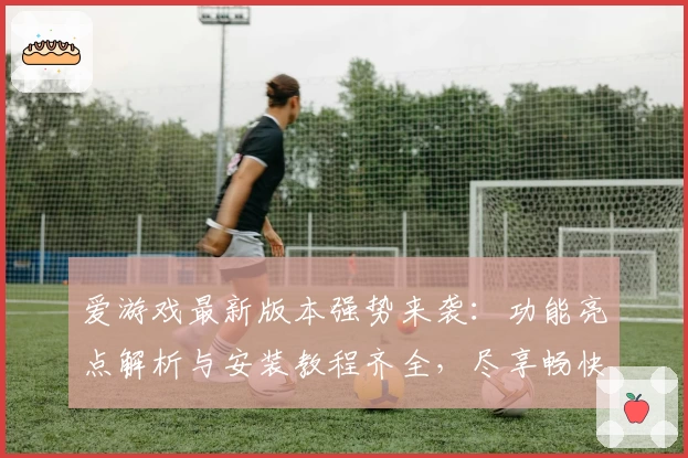 爱游戏最新版本强势来袭：功能亮点解析与安装教程齐全，尽享畅快娱乐体验