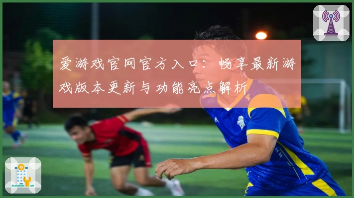 爱游戏官网官方入口:畅享最新游戏版本更新与功能亮点解析