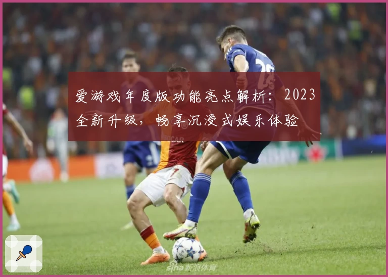 爱游戏年度版功能亮点解析：2023全新升级，畅享沉浸式娱乐体验