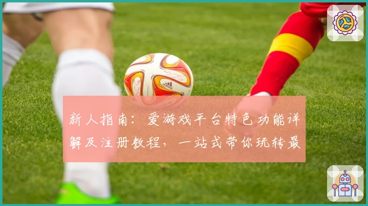 新人指南：爱游戏平台特色功能详解及注册教程，一站式带你玩转最新热门游戏