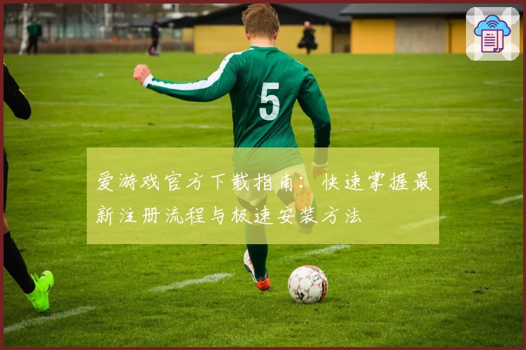 爱游戏官方下载指南：快速掌握最新注册流程与极速安装方法