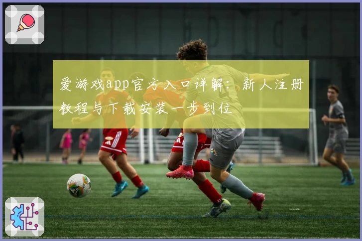 爱游戏app官方入口详解：新人注册教程与下载安装一步到位