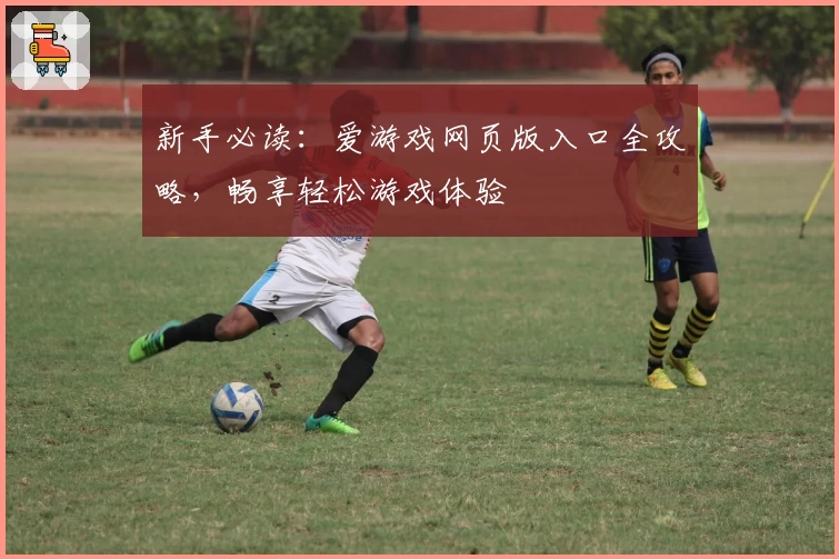 新手必读：爱游戏网页版入口全攻略，畅享轻松游戏体验