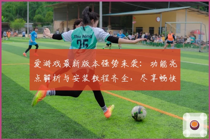 爱游戏最新版本强势来袭:功能亮点解析与安装教程齐全,尽享畅快娱乐体验