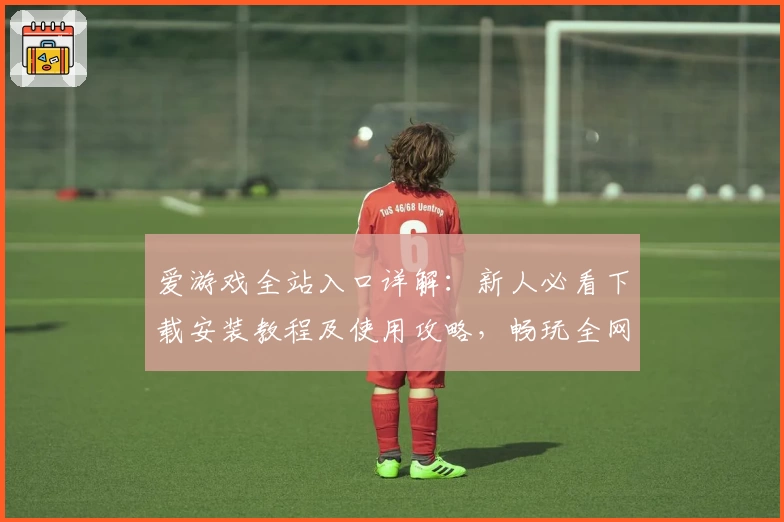 爱游戏全站入口详解：新人必看下载安装教程及使用攻略，畅玩全网热门游戏一步到位