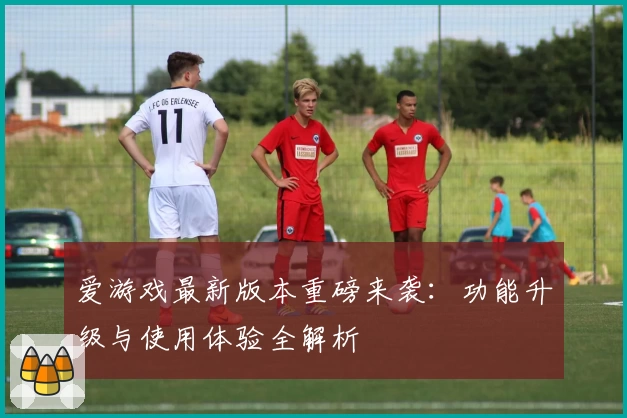 爱游戏最新版本重磅来袭：功能升级与使用体验全解析