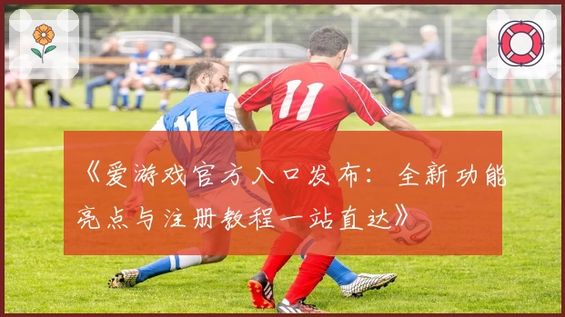 《爱游戏官方入口发布：全新功能亮点与注册教程一站直达》